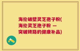 海伦破壁灵芝孢子粉(海伦灵芝孢子粉 — 突破砖路的健康补品)