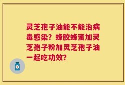 灵芝孢子油能不能治病毒感染？蜂胶蜂蜜加灵芝孢子粉加灵芝孢子油一起吃功效？