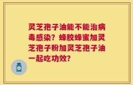 灵芝孢子油能不能治病毒感染？蜂胶蜂蜜加灵芝孢子粉加灵芝孢子油一起吃功效？