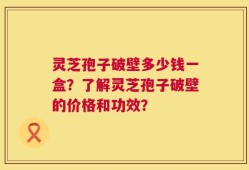 灵芝孢子破壁多少钱一盒？了解灵芝孢子破壁的价格和功效？