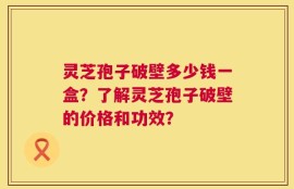 灵芝孢子破壁多少钱一盒？了解灵芝孢子破壁的价格和功效？