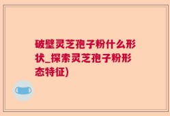 破壁灵芝孢子粉什么形状_探索灵芝孢子粉形态特征)