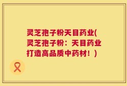 灵芝孢子粉天目药业(灵芝孢子粉：天目药业打造高品质中药材！)