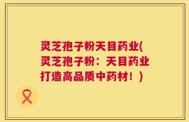 灵芝孢子粉天目药业(灵芝孢子粉：天目药业打造高品质中药材！)