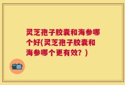 灵芝孢子胶囊和海参哪个好(灵芝孢子胶囊和海参哪个更有效？)