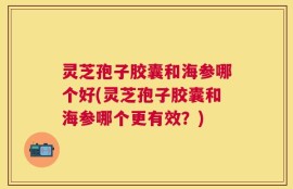 灵芝孢子胶囊和海参哪个好(灵芝孢子胶囊和海参哪个更有效？)