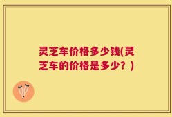 灵芝车价格多少钱(灵芝车的价格是多少？)