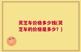 灵芝车价格多少钱(灵芝车的价格是多少？)