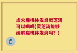 虚火扁桃体发炎灵芝汤可以喝吗(灵芝汤能够缓解扁桃体发炎吗？)