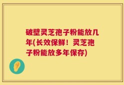 破壁灵芝孢子粉能放几年(长效保鲜！灵芝孢子粉能放多年保存)