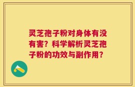 灵芝孢子粉对身体有没有害？科学解析灵芝孢子粉的功效与副作用？