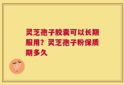 灵芝孢子胶囊可以长期服用？灵芝孢子粉保质期多久