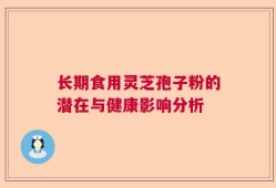 长期食用灵芝孢子粉的潜在与健康影响分析