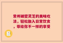 常州破壁灵芝的美味吃法，轻松融入日常饮食，带给你不一样的享受