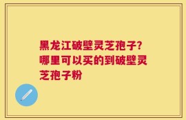 黑龙江破壁灵芝孢子？哪里可以买的到破壁灵芝孢子粉