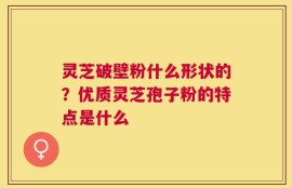灵芝破壁粉什么形状的？优质灵芝孢子粉的特点是什么