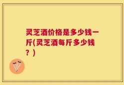 灵芝酒价格是多少钱一斤(灵芝酒每斤多少钱？)