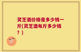 灵芝酒价格是多少钱一斤(灵芝酒每斤多少钱？)