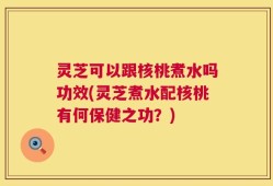 灵芝可以跟核桃煮水吗功效(灵芝煮水配核桃有何保健之功？)