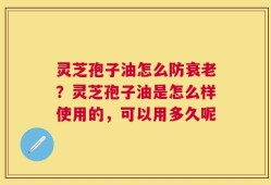 灵芝孢子油怎么防衰老？灵芝孢子油是怎么样使用的，可以用多久呢