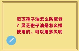 灵芝孢子油怎么防衰老？灵芝孢子油是怎么样使用的，可以用多久呢