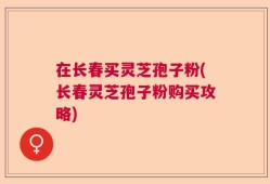 在长春买灵芝孢子粉(长春灵芝孢子粉购买攻略)