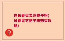 在长春买灵芝孢子粉(长春灵芝孢子粉购买攻略)
