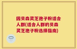 因贝森灵芝孢子粉适合人群(适合人群的贝森灵芝孢子粉选择指南)
