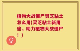 植物大战僵尸灵芝粘土怎么用(灵芝粘土新用途，助力植物大战僵尸！)