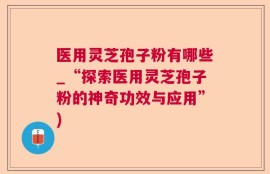 医用灵芝孢子粉有哪些_“探索医用灵芝孢子粉的神奇功效与应用”)