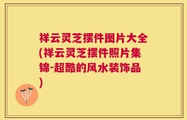祥云灵芝摆件图片大全(祥云灵芝摆件照片集锦-超酷的风水装饰品)