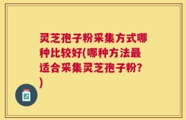 灵芝孢子粉采集方式哪种比较好(哪种方法最适合采集灵芝孢子粉？)