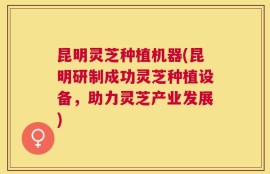 昆明灵芝种植机器(昆明研制成功灵芝种植设备，助力灵芝产业发展)