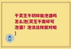 干灵芝不切碎能泡酒吗怎么泡(灵芝不需碎可泡酒？泡法这样就对啦)