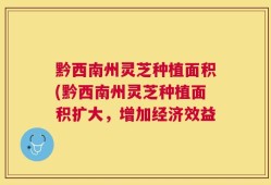 黔西南州灵芝种植面积(黔西南州灵芝种植面积扩大，增加经济效益