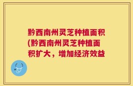黔西南州灵芝种植面积(黔西南州灵芝种植面积扩大，增加经济效益