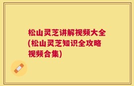 松山灵芝讲解视频大全(松山灵芝知识全攻略视频合集)