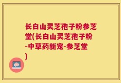 长白山灵芝孢子粉参芝堂(长白山灵芝孢子粉-中草药新宠-参芝堂)