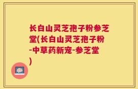 长白山灵芝孢子粉参芝堂(长白山灵芝孢子粉-中草药新宠-参芝堂)