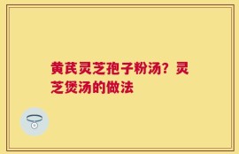 黄芪灵芝孢子粉汤？灵芝煲汤的做法