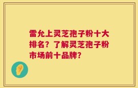 雷允上灵芝孢子粉十大排名？了解灵芝孢子粉市场前十品牌？