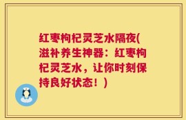 红枣枸杞灵芝水隔夜(滋补养生神器：红枣枸杞灵芝水，让你时刻保持良好状态！)