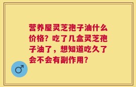营养屋灵芝孢子油什么价格？吃了几盒灵芝孢子油了，想知道吃久了会不会有副作用？