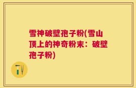 雪神破壁孢子粉(雪山顶上的神奇粉末：破壁孢子粉)
