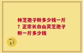 林芝孢子粉多少钱一斤？正宗长白山灵芝孢子粉一斤多少钱