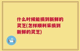 什么时候能摘到新鲜的灵芝(怎样顺利采摘到新鲜的灵芝)