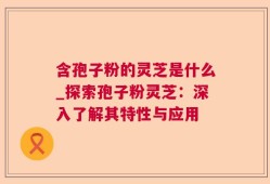 含孢子粉的灵芝是什么_探索孢子粉灵芝：深入了解其特性与应用