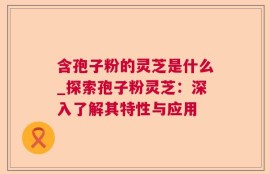 含孢子粉的灵芝是什么_探索孢子粉灵芝：深入了解其特性与应用