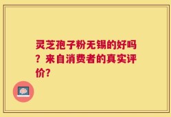 灵芝孢子粉无锡的好吗？来自消费者的真实评价？