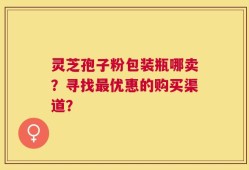 灵芝孢子粉包装瓶哪卖？寻找最优惠的购买渠道？